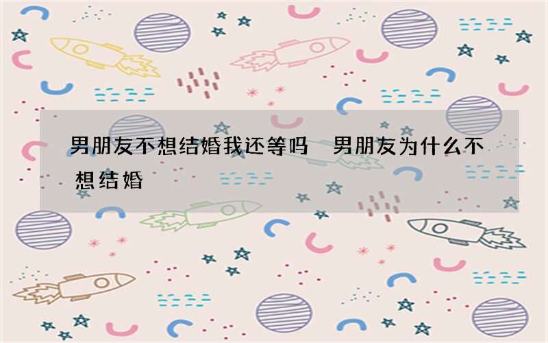 男朋友不想结婚我还等吗 男朋友为什么不想结婚